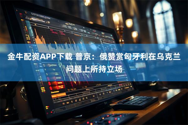 金牛配资APP下载 普京：俄赞赏匈牙利在乌克兰问题上所持立场