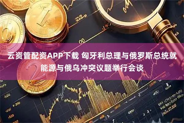 云资管配资APP下载 匈牙利总理与俄罗斯总统就能源与俄乌冲突议题举行会谈