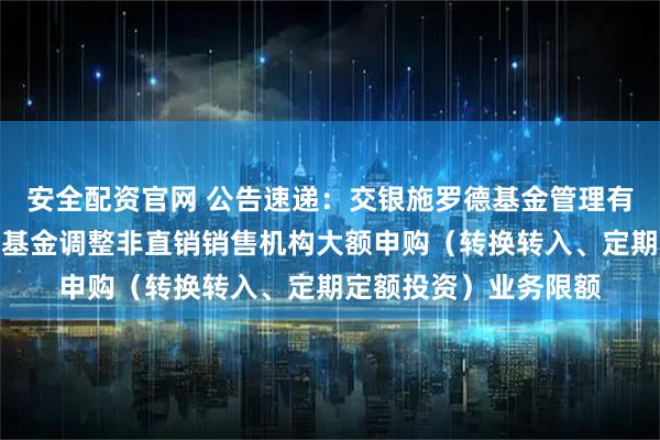 安全配资官网 公告速递：交银施罗德基金管理有限公司关于交银货币基金调整非直销销售机构大额申购（转换转入、定期定额投资）业务限额