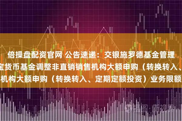 倍操盘配资官网 公告速递：交银施罗德基金管理有限公司关于交银天利宝货币基金调整非直销销售机构大额申购（转换转入、定期定额投资）业务限额