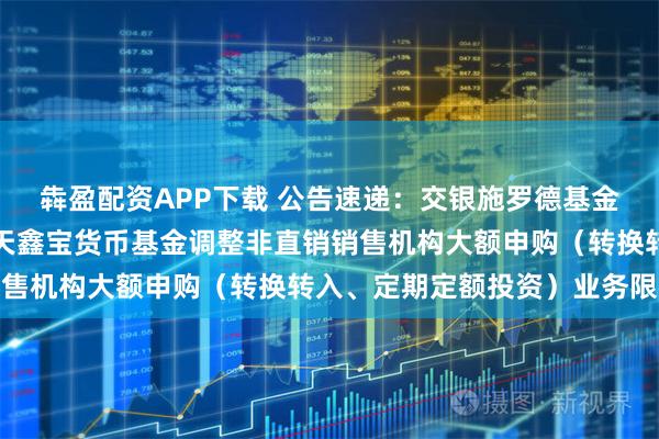 犇盈配资APP下载 公告速递：交银施罗德基金管理有限公司关于交银天鑫宝货币基金调整非直销销售机构大额申购（转换转入、定期定额投资）业务限额
