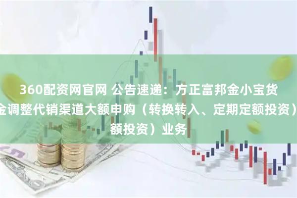 360配资网官网 公告速递：方正富邦金小宝货币基金调整代销渠道大额申购（转换转入、定期定额投资）业务