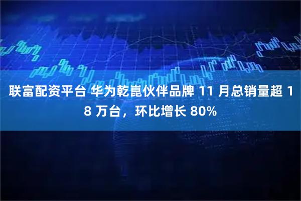 联富配资平台 华为乾崑伙伴品牌 11 月总销量超 18 万台，环比增长 80%