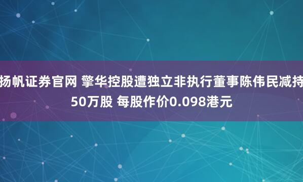 扬帆证券官网 擎华控股遭独立非执行董事陈伟民减持50万股 每股作价0.098港元