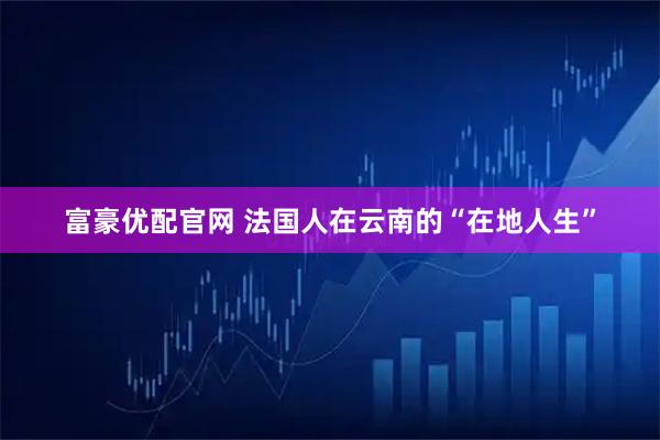 富豪优配官网 法国人在云南的“在地人生”