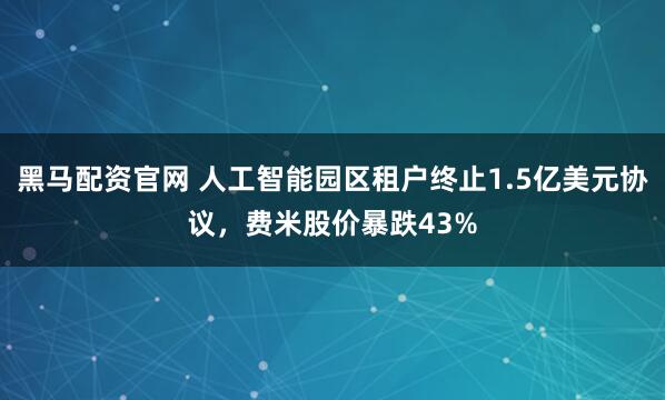 黑马配资官网 人工智能园区租户终止1.5亿美元协议，费米股价暴跌43%