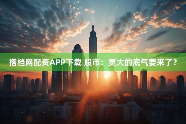 搭档网配资APP下载 股市：更大的底气要来了？
