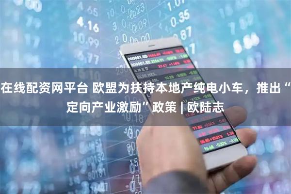 在线配资网平台 欧盟为扶持本地产纯电小车，推出“定向产业激励”政策 | 欧陆志