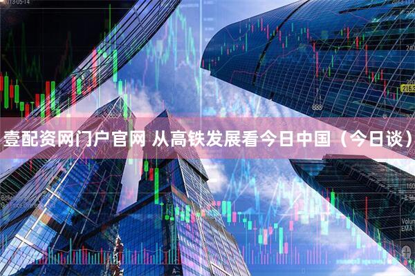 壹配资网门户官网 从高铁发展看今日中国（今日谈）