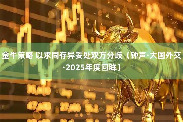 金牛策略 以求同存异妥处双方分歧（钟声·大国外交·2025年度回眸）