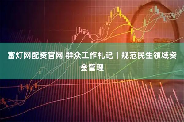 富灯网配资官网 群众工作札记丨规范民生领域资金管理