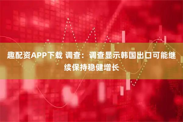 趣配资APP下载 调查：调查显示韩国出口可能继续保持稳健增长