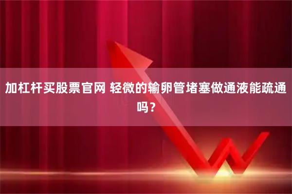 加杠杆买股票官网 轻微的输卵管堵塞做通液能疏通吗？