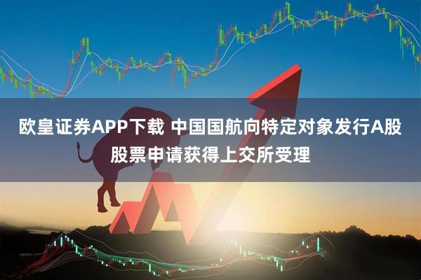 欧皇证券APP下载 中国国航向特定对象发行A股股票申请获得上交所受理