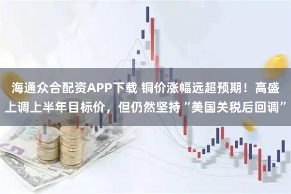 海通众合配资APP下载 铜价涨幅远超预期！高盛上调上半年目标价，但仍然坚持“美国关税后回调”