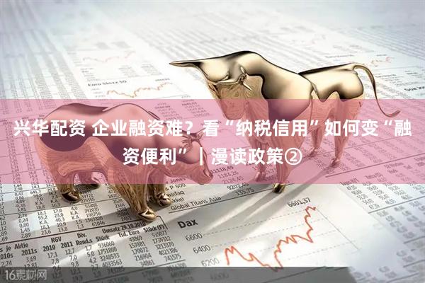 兴华配资 企业融资难？看“纳税信用”如何变“融资便利”｜漫读政策②
