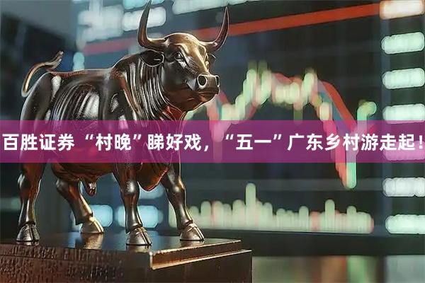 百胜证券 “村晚”睇好戏，“五一”广东乡村游走起！