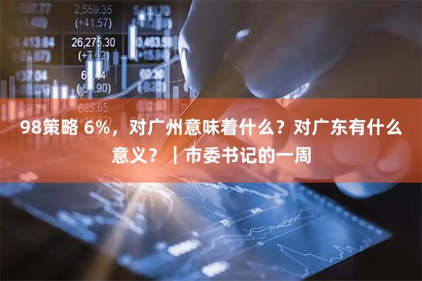 98策略 6%，对广州意味着什么？对广东有什么意义？｜市委书记的一周